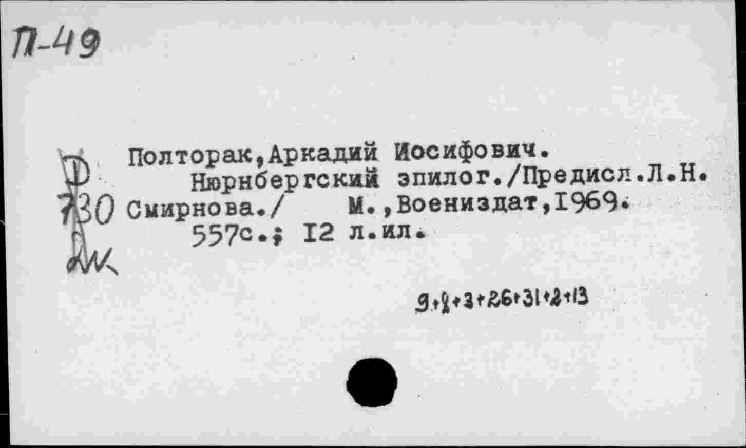 ﻿П-49
О
Полтора«,Аркадий Иосифович.
Нюрнбергский эпилог./Предисл.Л.Н.
Смирнова./ М.,Воениздат,1969» 557с.; 12 л.ил.
